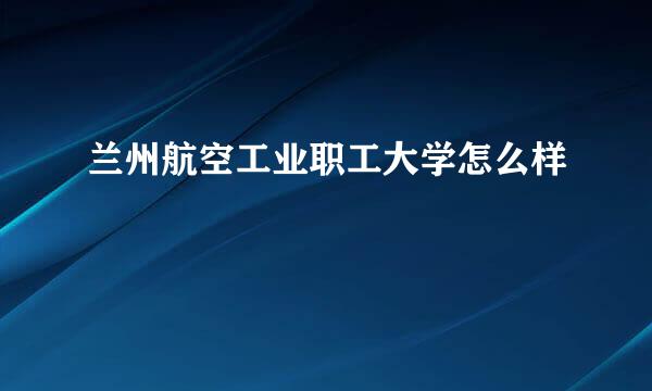 兰州航空工业职工大学怎么样