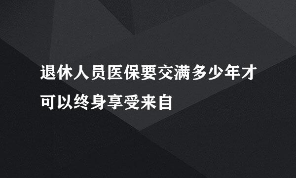 退休人员医保要交满多少年才可以终身享受来自