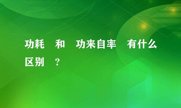 功耗 和 功来自率 有什么区别 ?