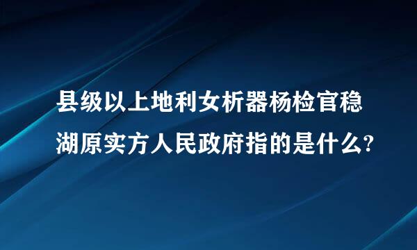 县级以上地利女析器杨检官稳湖原实方人民政府指的是什么?