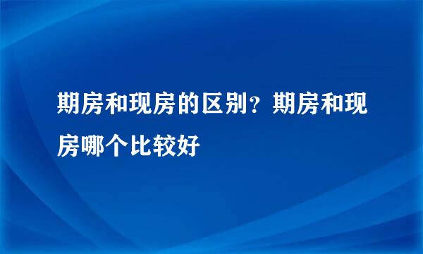 期房和现房的区别？期房和现房哪个比较好