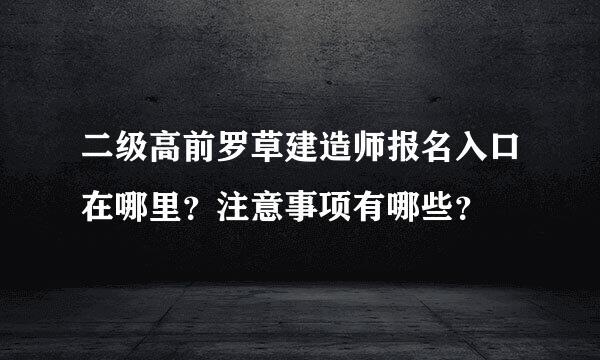 二级高前罗草建造师报名入口在哪里？注意事项有哪些？