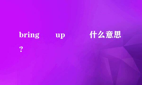 bring  up   什么意思？