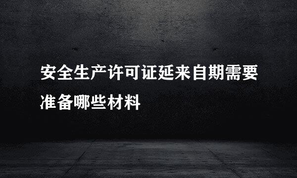 安全生产许可证延来自期需要准备哪些材料