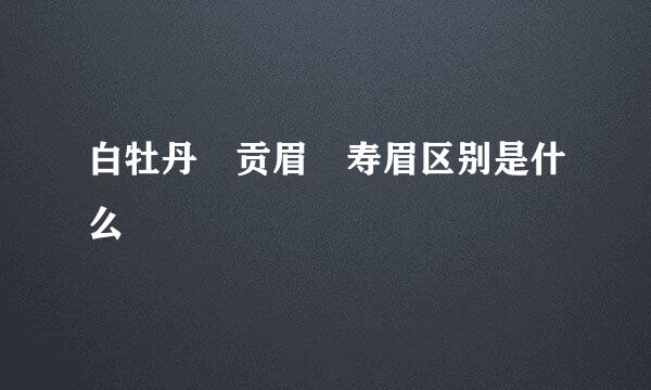 白牡丹 贡眉 寿眉区别是什么