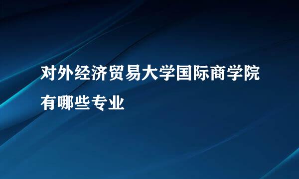 对外经济贸易大学国际商学院有哪些专业