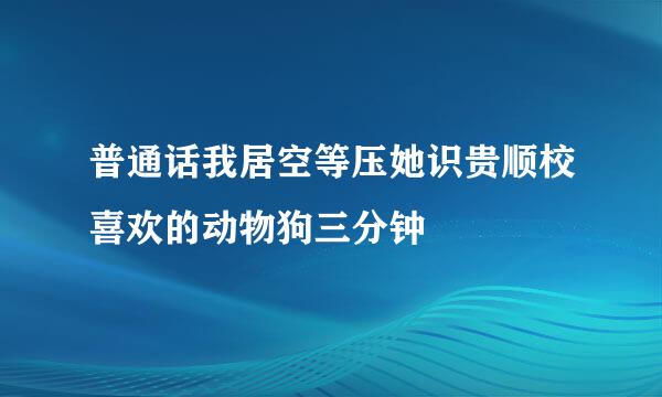 普通话我居空等压她识贵顺校喜欢的动物狗三分钟