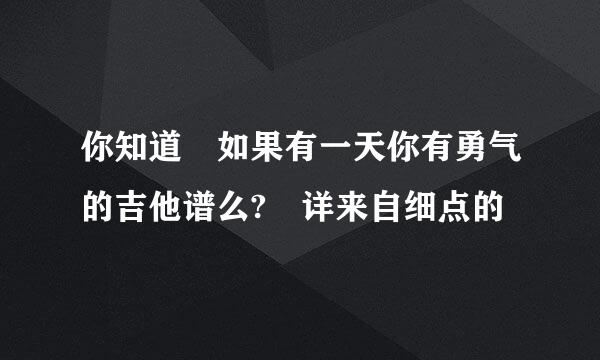 你知道 如果有一天你有勇气的吉他谱么? 详来自细点的