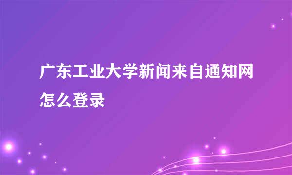 广东工业大学新闻来自通知网怎么登录