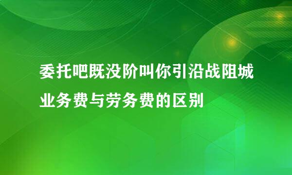 委托吧既没阶叫你引沿战阻城业务费与劳务费的区别