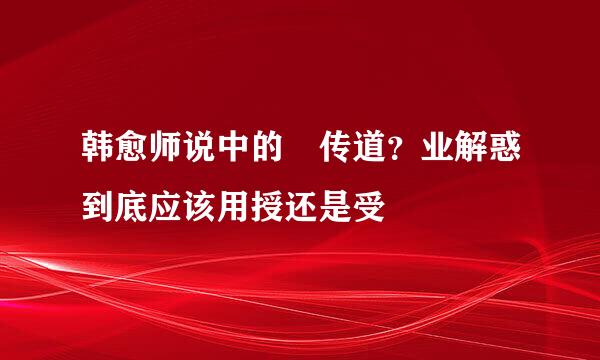 韩愈师说中的 传道？业解惑到底应该用授还是受