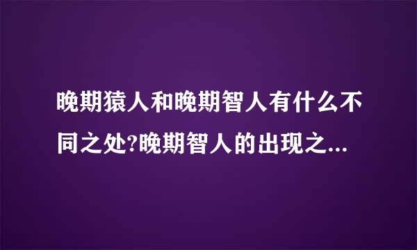 晚期猿人和晚期智人有什么不同之处?晚期智人的出现之时，世界各地的古人类发生了什么变化？