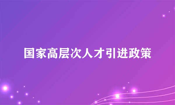 国家高层次人才引进政策