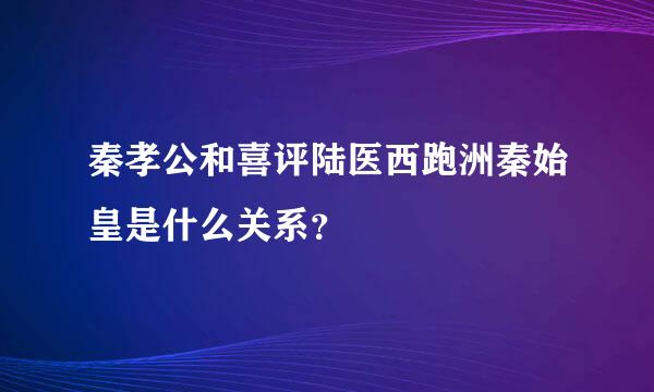 秦孝公和喜评陆医西跑洲秦始皇是什么关系？