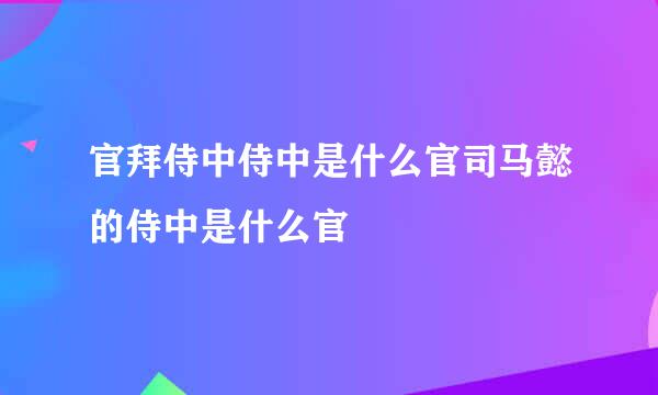 官拜侍中侍中是什么官司马懿的侍中是什么官