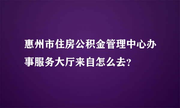 惠州市住房公积金管理中心办事服务大厅来自怎么去？