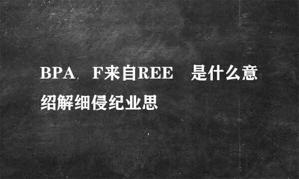 BPA F来自REE 是什么意绍解细侵纪业思