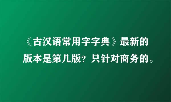 《古汉语常用字字典》最新的版本是第几版？只针对商务的。