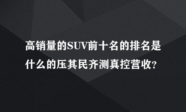 高销量的SUV前十名的排名是什么的压其民齐测真控营收？