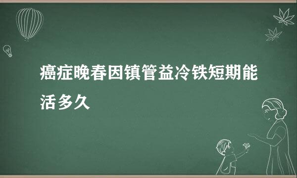 癌症晚春因镇管益冷铁短期能活多久