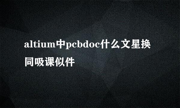 altium中pcbdoc什么文星换同吸课似件