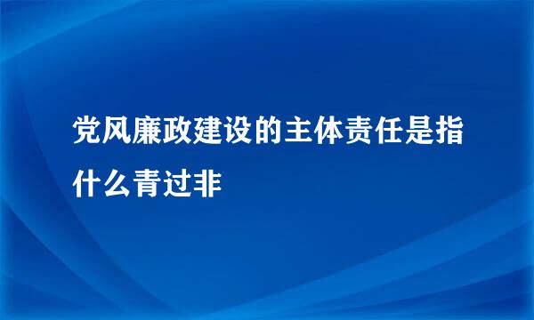 党风廉政建设的主体责任是指什么青过非