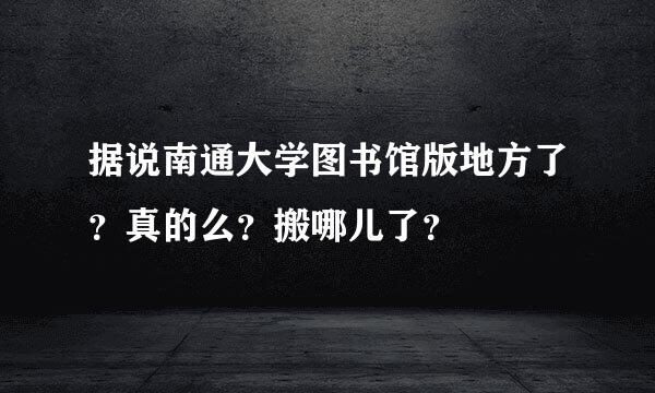 据说南通大学图书馆版地方了？真的么？搬哪儿了？