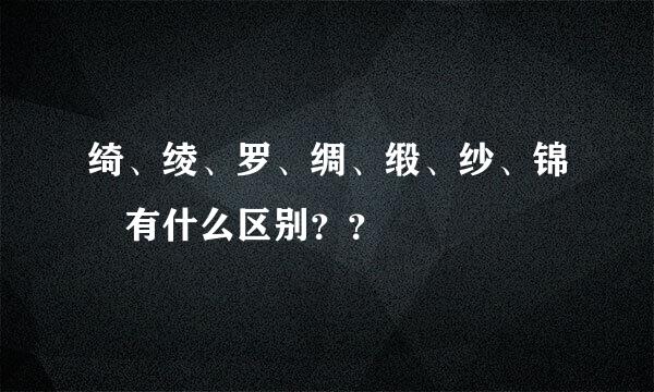 绮、绫、罗、绸、缎、纱、锦 有什么区别？？