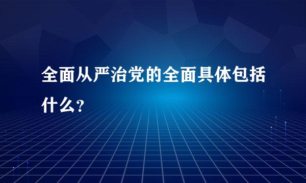 全面从严治党的全面具体包括什么？