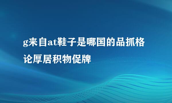 g来自at鞋子是哪国的品抓格论厚居积物促牌