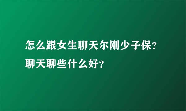 怎么跟女生聊天尔刚少子保？聊天聊些什么好？