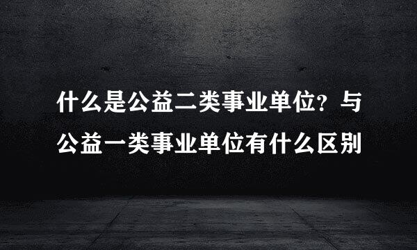 什么是公益二类事业单位？与公益一类事业单位有什么区别