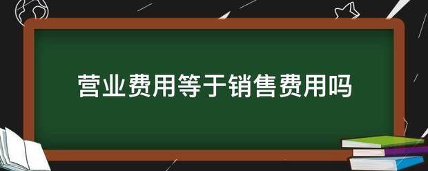 营业费用等于销售费用吗