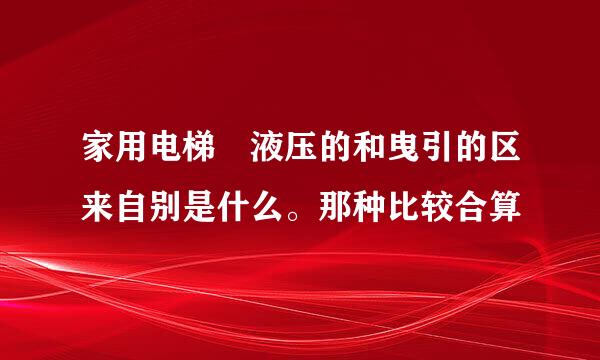 家用电梯 液压的和曳引的区来自别是什么。那种比较合算