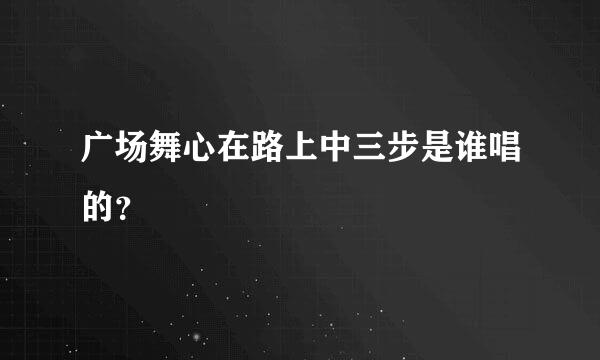 广场舞心在路上中三步是谁唱的？