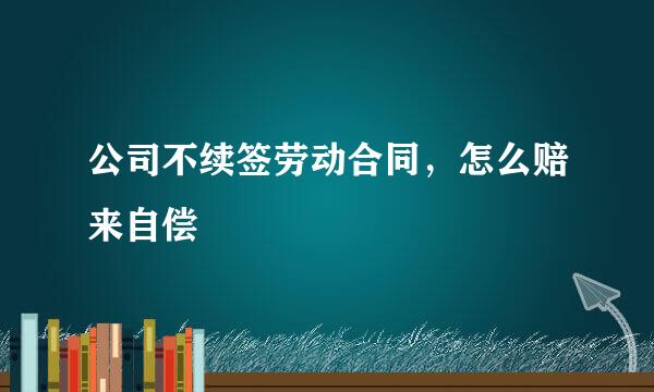 公司不续签劳动合同，怎么赔来自偿