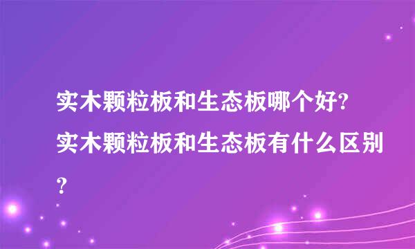 实木颗粒板和生态板哪个好?实木颗粒板和生态板有什么区别？