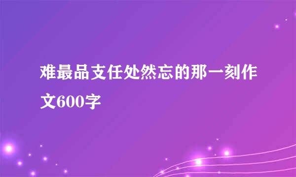 难最品支任处然忘的那一刻作文600字