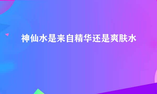 神仙水是来自精华还是爽肤水