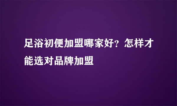 足浴初便加盟哪家好？怎样才能选对品牌加盟