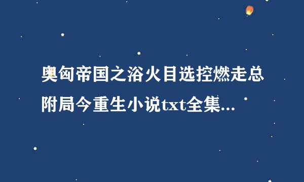 奥匈帝国之浴火目选控燃走总附局今重生小说txt全集免费下载