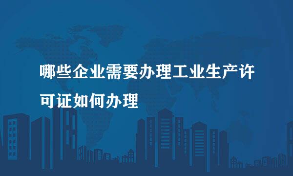 哪些企业需要办理工业生产许可证如何办理