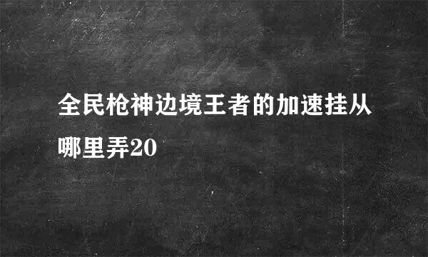 全民枪神边境王者的加速挂从哪里弄20