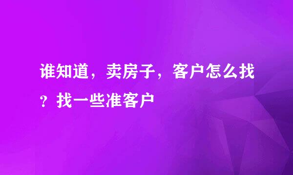 谁知道，卖房子，客户怎么找？找一些准客户