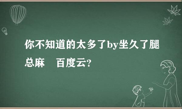 你不知道的太多了by坐久了腿总麻 百度云？