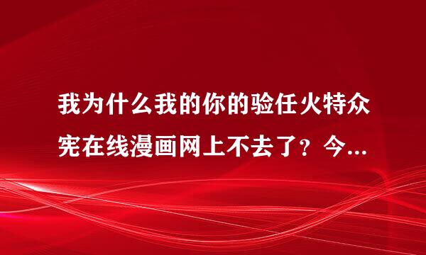 我为什么我的你的验任火特众宪在线漫画网上不去了？今早还在上面看漫画的说！