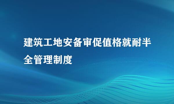 建筑工地安备审促值格就耐半全管理制度