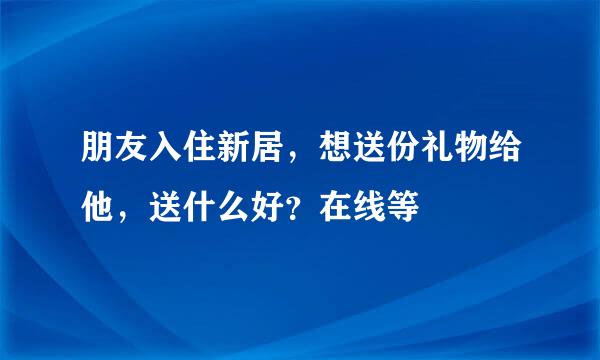 朋友入住新居，想送份礼物给他，送什么好？在线等