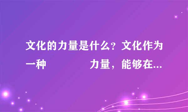 文化的力量是什么？文化作为一种    力量，能够在人们认识和改造世界的过程中转化为    力量，对社会发展产生深刻的影响。文化的力量，深深熔铸在民族的        、       和       之中，成为            的重要标志。