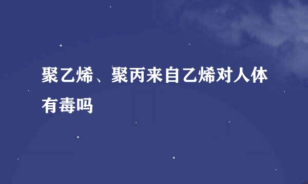 聚乙烯、聚丙来自乙烯对人体有毒吗